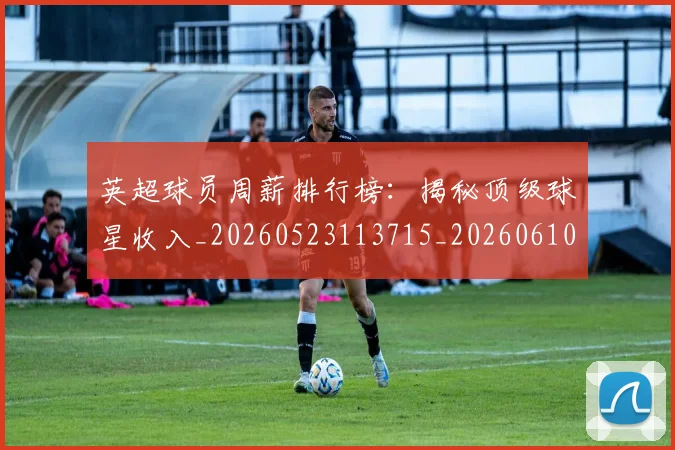 英超球员周薪排行榜:揭秘顶级球星收入_20260523113715_20260610170047