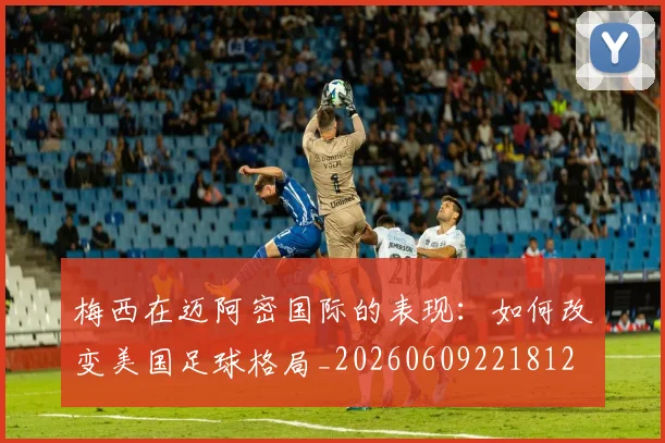 梅西在迈阿密国际的表现：如何改变美国足球格局_20260609221812