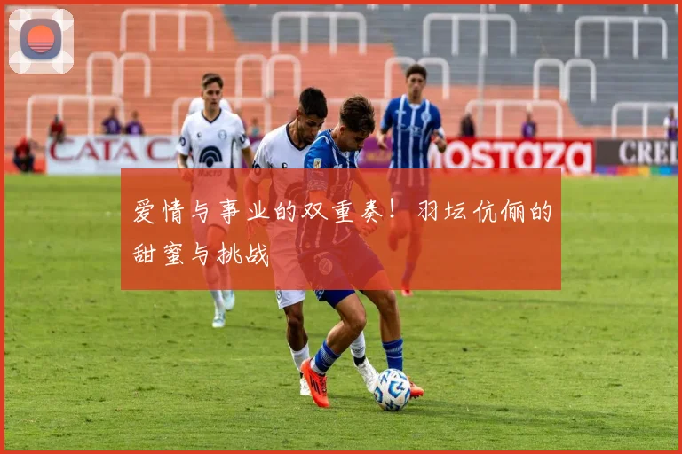 爱情与事业的双重奏！羽坛伉俪的甜蜜与挑战