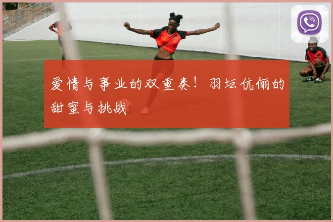 爱情与事业的双重奏！羽坛伉俪的甜蜜与挑战