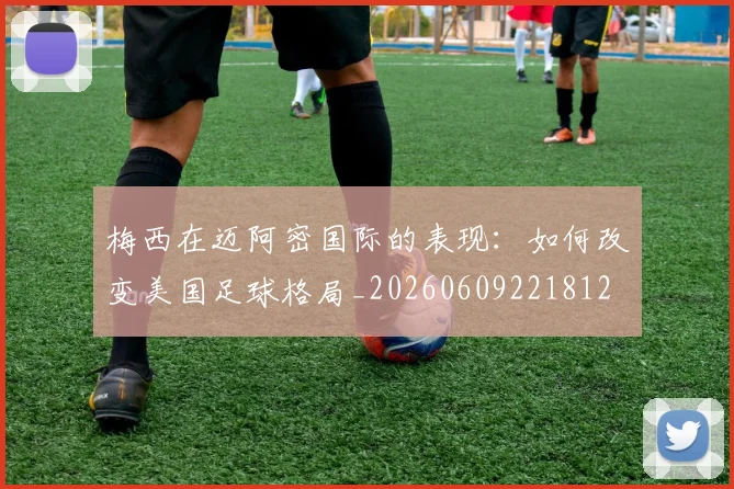 梅西在迈阿密国际的表现：如何改变美国足球格局_20260609221812