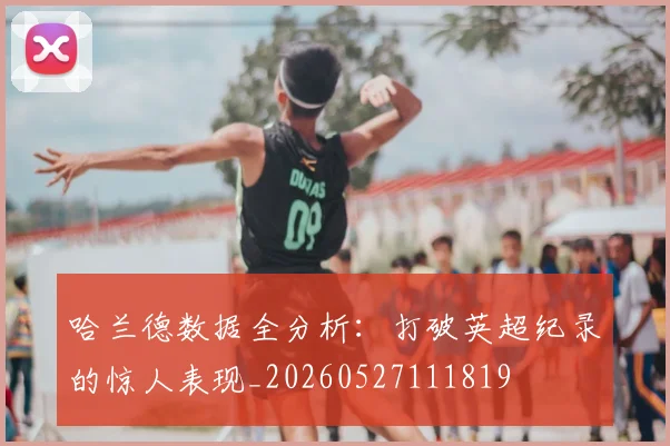 哈兰德数据全分析：打破英超纪录的惊人表现_20260527111819