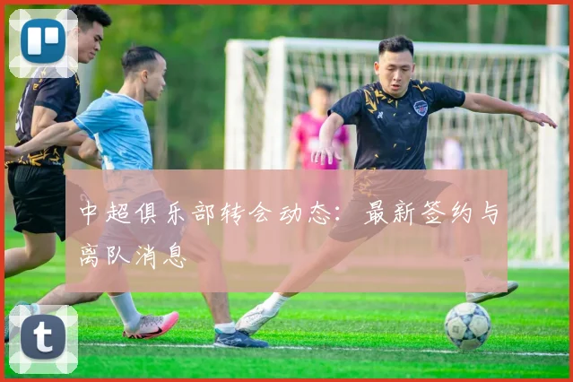 中超俱乐部转会动态：最新签约与离队消息