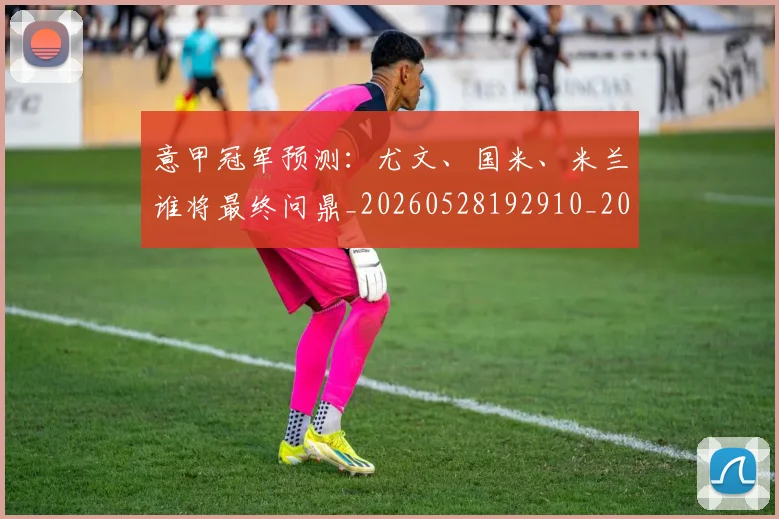 意甲冠军预测：尤文、国米、米兰谁将最终问鼎_20260528192910_20260609193528